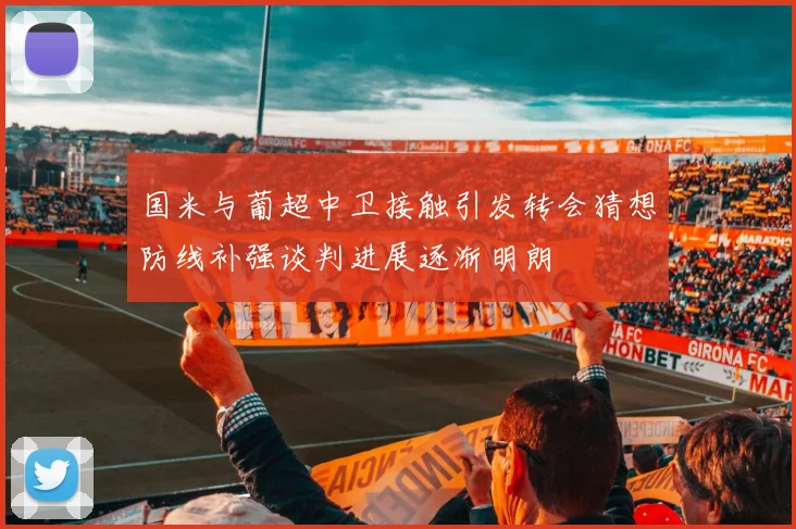 国米与葡超中卫接触引发转会猜想防线补强谈判进展逐渐明朗
