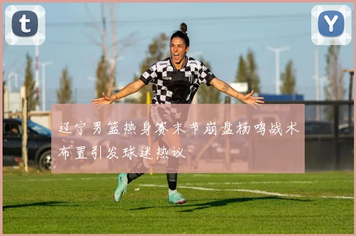 辽宁男篮热身赛末节崩盘杨鸣战术布置引发球迷热议