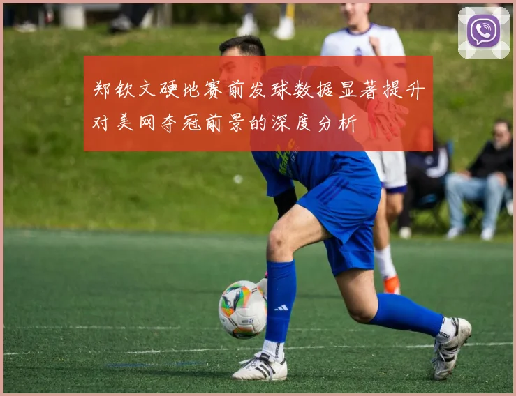 郑钦文硬地赛前发球数据显著提升对美网夺冠前景的深度分析