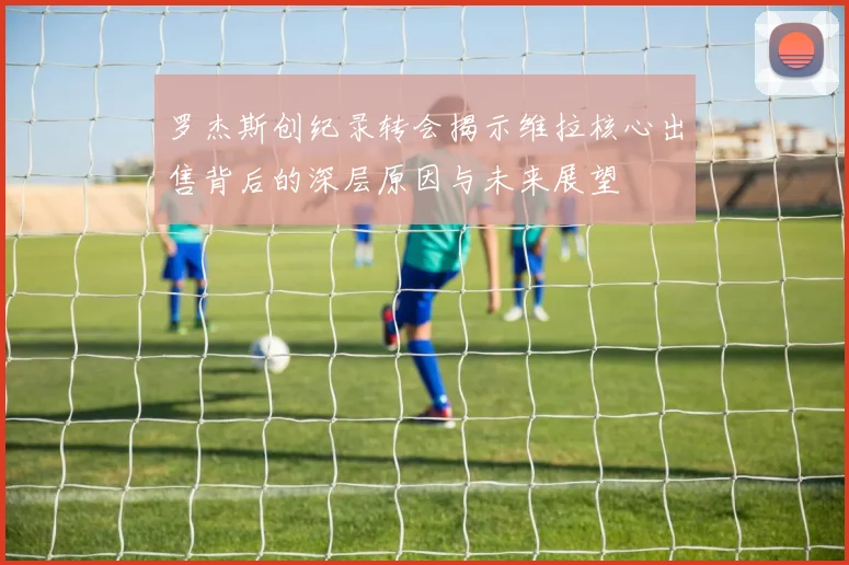 罗杰斯创纪录转会揭示维拉核心出售背后的深层原因与未来展望