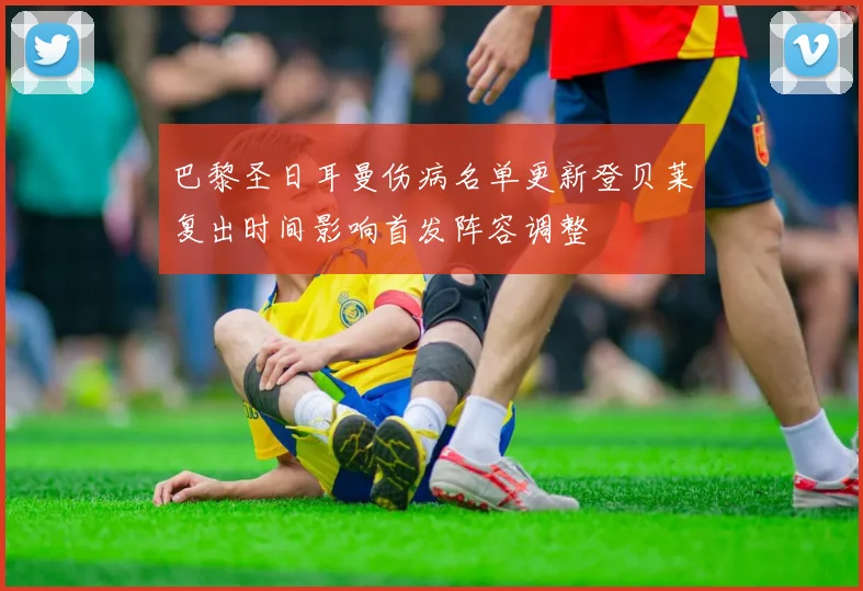 巴黎圣日耳曼伤病名单更新登贝莱复出时间影响首发阵容调整