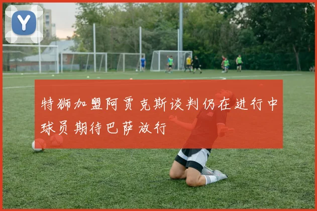 特狮加盟阿贾克斯谈判仍在进行中球员期待巴萨放行