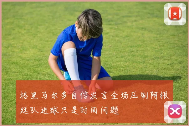 格里马尔多自信发言全场压制阿根廷队进球只是时间问题